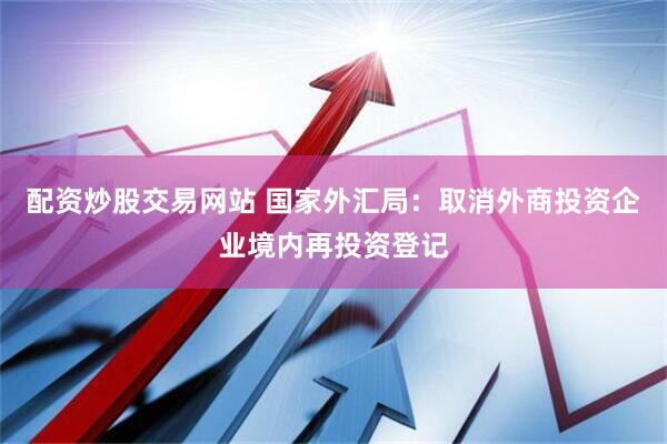 配资炒股交易网站 国家外汇局：取消外商投资企业境内再投资登记