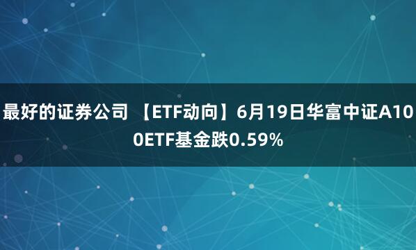 最好的证券公司 【ETF动向】6月19日华富中证A100ETF基金跌0.59%