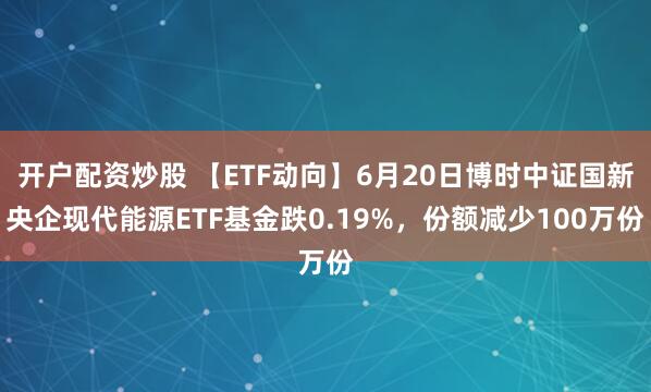 开户配资炒股 【ETF动向】6月20日博时中证国新央企现代能源ETF基金跌0.19%，份额减少100万份