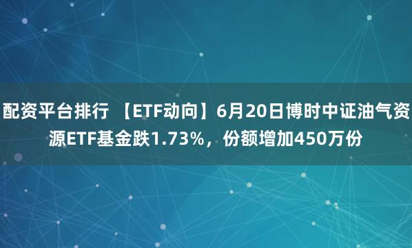 配资平台排行 【ETF动向】6月20日博时中证油气资源ETF基金跌1.73%，份额增加450万份