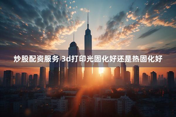 炒股配资服务 3d打印光固化好还是热固化好