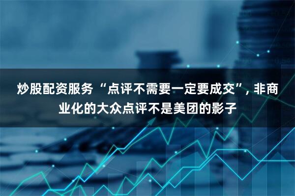 炒股配资服务 “点评不需要一定要成交”, 非商业化的大众点评不是美团的影子