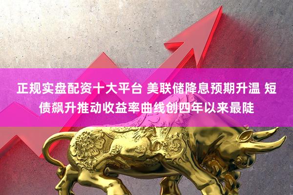 正规实盘配资十大平台 美联储降息预期升温 短债飙升推动收益率曲线创四年以来最陡