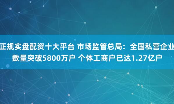 正规实盘配资十大平台 市场监管总局：全国私营企业数量突破5800万户 个体工商户已达1.27亿户