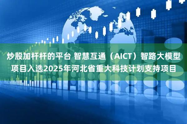 炒股加杆杆的平台 智慧互通（AICT）智路大模型项目入选2025年河北省重大科技计划支持项目