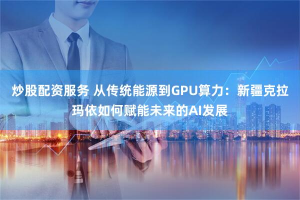 炒股配资服务 从传统能源到GPU算力：新疆克拉玛依如何赋能未来的AI发展