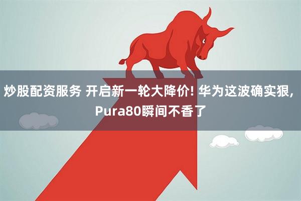 炒股配资服务 开启新一轮大降价! 华为这波确实狠, Pura80瞬间不香了