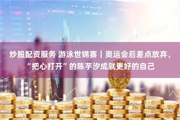 炒股配资服务 游泳世锦赛｜奥运会后差点放弃，“把心打开”的陈芋汐成就更好的自己