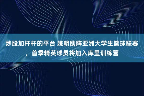 炒股加杆杆的平台 姚明助阵亚洲大学生篮球联赛，首季精英球员将加入库里训练营