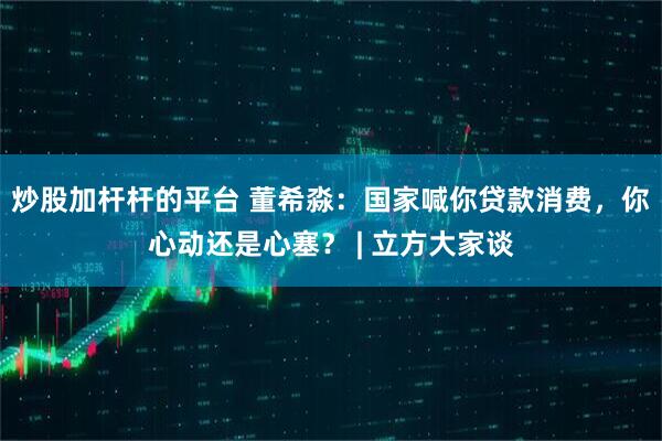 炒股加杆杆的平台 董希淼：国家喊你贷款消费，你心动还是心塞？ | 立方大家谈