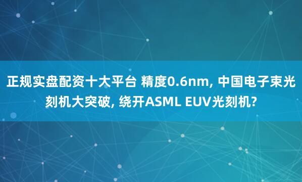 正规实盘配资十大平台 精度0.6nm, 中国电子束光刻机大突破, 绕开ASML EUV光刻机?